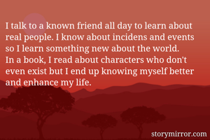I talk to a known friend all day to learn about real people. I know about incidens and events so I learn something new about the world. 
In a book, I read about characters who don't even exist but I end up knowing myself better and enhance my life. 
