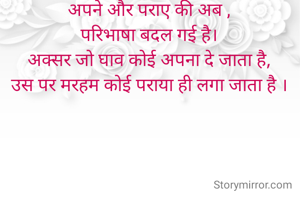 अपने और पराए की अब ,
परिभाषा बदल गई है।
अक्सर जो घाव कोई अपना दे जाता है,
उस पर मरहम कोई पराया ही लगा जाता है ।