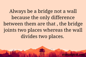 Always be a bridge not a wall because the only difference between them are that , the bridge joints two places whereas the wall divides two places. 