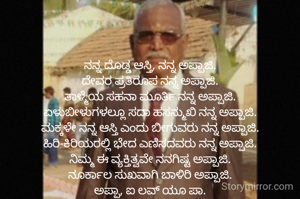 ನನ್ನ ದೊಡ್ಡ ಆಸ್ತಿ, ನನ್ನ ಅಪ್ಪಾಜಿ.
ದೇವರ ಪ್ರತಿರೂಪ ನನ್ನ ಅಪ್ಪಾಜಿ.
ತಾಳ್ಮೆಯ ಸಹನಾ ಮೂರ್ತಿ ನನ್ನ ಅಪ್ಪಾಜಿ.
ಏಳುಬೀಳುಗಳಲ್ಲೂ ಸದಾ ಹಸನ್ಮುಖಿ ನನ್ನ ಅಪ್ಪಾಜಿ.
ಮಕ್ಕಳೇ ನನ್ನ ಆಸ್ತಿ ಎಂದು ಬೀಗುವರು ನನ್ನ ಅಪ್ಪಾಜಿ.
ಹಿರಿ-ಕಿರಿಯರಲ್ಲಿ ಭೇದ ಎಣಿಸದವರು ನನ್ನ ಅಪ್ಪಾಜಿ.
ನಿಮ್ಮ ಈ ವ್ಯಕ್ತಿತ್ವವೇ ನನಗಿಷ್ಟ ಅಪ್ಪಾಜಿ.
ನೂರ್ಕಾಲ ಸುಖವಾಗಿ ಬಾಳಿರಿ ಅಪ್ಪಾಜಿ.
ಅಪ್ಪಾ, ಐ ಲವ್ ಯೂ ಪಾ.