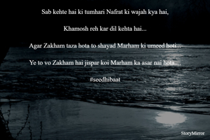 Sab kehte hai ki tumhari Nafrat ki wajah kya hai,

Khamosh reh kar dil kehta hai...

Agar Zakham taza hota to shayad Marham ki umeed hoti...

Ye to vo Zakham hai jispar koi Marham ka asar nai hota....

#seedhibaat