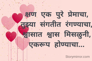 क्षण एक पुरे प्रेमाचा,
तुझ्या संगतीत रंगण्याचा,
श्वासात श्वास मिसळुनी,
एकरूप होण्याचा...