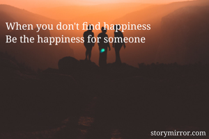 When you don't find happiness 
Be the happiness for someone
