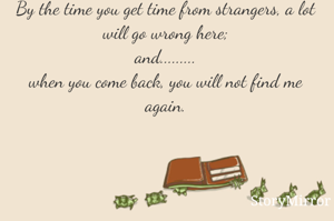 By the time you get time from strangers, a lot will go wrong here;
and.........
when you come back, you will not find me again.