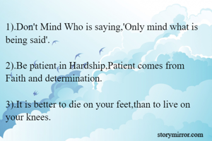 1).Don't Mind Who is saying,'Only mind what is being said'.

2).Be patient in Hardship,Patient comes from Faith and determination.

3).It is better to die on your feet,than to live on your knees.


