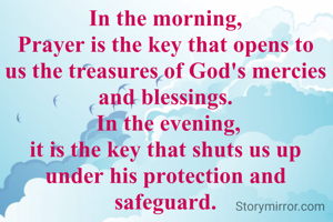 In the morning,
Prayer is the key that opens to us the treasures of God's mercies and blessings.
 In the evening,
it is the key that shuts us up under his protection and safeguard.