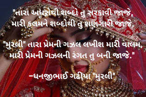 "તારા અધરોથી શબ્દો તુ સરકાવી જાજે,
મારી કલમને શબ્દોથી તુ શણગારી જાજે,

"મુરલી" તારા પ્રેમની ગઝલ લખીશ મારી વાલમ,
મારી પ્રેમની ગઝલની રંગત તુ બની જાજે." 

-ધનજીભાઈ ગઢીયા "મુરલી" 