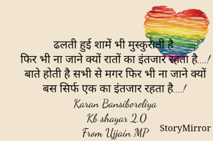 ढलती हुई शामें भी मुस्कुराती है 
फिर भी ना जाने क्यों रातों का इंतजार रहता है....!
बाते होती है सभी से मगर फिर भी ना जाने क्यों बस सिर्फ एक का इंतजार रहता है....!
Karan Bansiboreliya 
Kb shayar 2.0
From Ujjain MP 