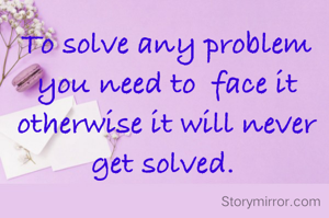 To solve any problem  you need to  face it otherwise it will never get solved. 