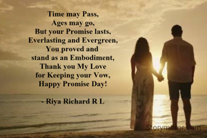 Time may Pass,
Ages may go,
But your Promise lasts,
Everlasting and Evergreen,
You proved and 
stand as an Embodiment,
Thank you My Love
for Keeping your Vow,
Happy Promise Day!

- Riya Richard R L