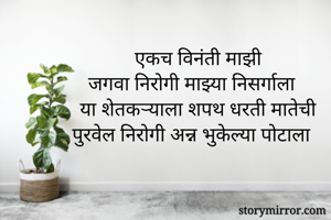 एकच विनंती माझी
जगवा निरोगी माझ्या निसर्गाला
या शेतकऱ्याला शपथ धरती मातेची
पुरवेल निरोगी अन्न भुकेल्या पोटाला