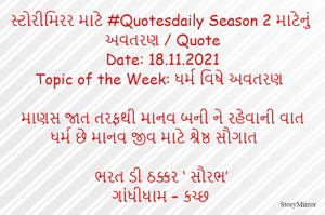 સ્ટોરીમિરર માટે #Quotesdaily Season 2 માટેનું અવતરણ / Quote
Date: 18.11.2021
Topic of the Week: ધર્મ વિષે અવતરણ

માણસ જાત તરફથી માનવ બની ને રહેવાની વાત
ધર્મ છે માનવ જીવ માટે શ્રેષ્ઠ સૌગાત

ભરત ડી ઠક્કર ‘ સૌરભ’
ગાંધીધામ – કચ્છ