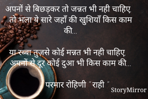 अपनों से बिछड़कर तो जन्नत भी नही चाहिए,
तो भला ये सारे जहाँ की खुशियाँ किस काम की...

या रब्बा तुज़से कोई मन्नत भी नही चाहिए,
अपनों से दूर कोई दुआ भी किस काम की...

   - परमार रोहिणी " राही "
