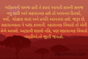 ગઈકાલની સમજ હતી તે કરતાં આવતી કાલની સમજ વધુ સારી અને સકારાત્મક હશે તો આવનાર દિવસો, વર્ષો,  ચોક્કસ સારાં અને પ્રગતિ આપનારા હશે. જરૂર છે, સકારાત્મકતા ને પસંદ કરવાની. નકારાત્મક વિચારો તો એની મેળે આવશે. અટકાવી શકાશે નહિ, પણ સકારાત્મક વિચારો વધારીએ તો જીતી જવાશે.