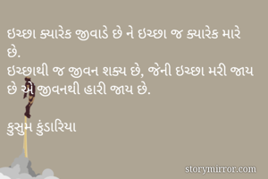 ઇચ્છા ક્યારેક જીવાડે છે ને ઇચ્છા જ ક્યારેક મારે છે.
ઇચ્છાથી જ જીવન શક્ય છે, જેની ઇચ્છા મરી જાય છે એ જીવનથી હારી જાય છે.

કુસુમ કુંડારિયા