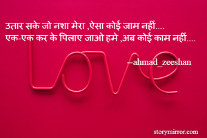 उतार सके जो नशा मेरा ,ऐसा कोई जाम नहीं....
एक-एक कर के पिलाए जाओ हमे ,अब कोई काम नहीं....
 
                                                     --ahmad_zeeshan 