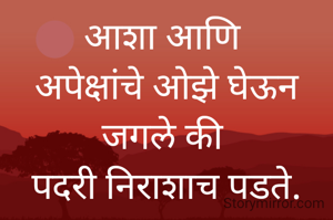 आशा आणि 
अपेक्षांचे ओझे घेऊन जगले की 
पदरी निराशाच पडते.