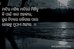 ମାଟିର ମଣିଷ ମାଟିରେ ମିଶିବୁ 
କି ପାଇଁ ଏତେ ଅହଙ୍କାର,
ଜୁଇ ଚିତାରେ ଜଳିଗଲା ପରେ
ହୋଇବୁ ମୁଠାଏ ଅଙ୍ଗାର  ।।