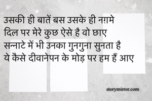 उसकी ही बातें बस उसके ही नग़मे 
दिल पर मेरे कुछ ऐसे है वो छाए
सन्नाटे में भी उनका गुनगुना सुनता है 
ये कैसे दीवानेपन के मोड़ पर हम हैं आए
