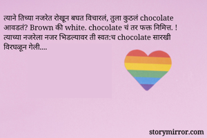 त्याने तिच्या नजरेत रोखून बघत विचारलं, तुला कुठलं chocolate आवडतं? Brown की white. chocolate चं तर फक्त निमित्त. !  त्याच्या नजरेला नजर भिडल्यावर ती स्वत:च chocolate सारखी विरघळून गेली....