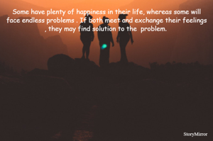 Some have plenty of happiness in their life, whereas some will face endless problems . If both meet and exchange their feelings , they may find solution to the  problem. 







