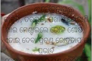        @ରୌଦ୍ରତାପ@
କାକୁଡି, ତରଭୁଜ, ପଖାଳ ତୋରାଣି
ଖାଇ ମେଣ୍ଟାଇଲେ ଭୋକ ଶୋଷ, 
ଏଡାଇ ଦେବା ପ୍ରଚଣ୍ଡ ରୋଦ୍ରତାପ ର ପ୍ରଭାବ
ଦେହ ହାତ, ଗୋଡ ମୁଣ୍ଡ ହେବନାହିଁ ଅବଶ।                      
                                ନାରାୟଣ ଚନ୍ଦ୍ର ନାୟକ