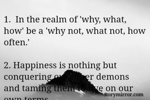 1.  In the realm of 'why, what, how' be a 'why not, what not, how often.'

2. Happiness is nothing but conquering our inner demons and taming them to live on our own terms.