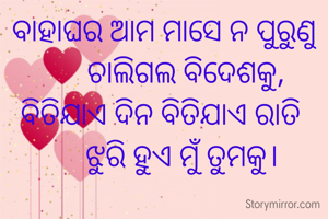 ବାହାଘର ଆମ ମାସେ ନ ପୁରୁଣୁ
      ଚାଲିଗଲ ବିଦେଶକୁ,
ବିତିଯାଏ ଦିନ ବିତିଯାଏ ରାତି 
     ଝୁରି ହୁଏ ମୁଁ ତୁମକୁ।