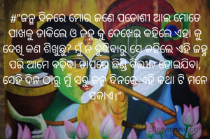 #"ଜନ୍ମ ଦିନରେ ମୋର ଜଣେ ପଡୋଶୀ ଆଇ ମୋତେ ପାଖକୁ ଡାକିଲେ ଓ ଜହ୍ନ କୁ ଦେଖେଇ କହିଲେ ଏହା କୁ ଦେଖି କଣ ଶିଖୁଛୁ? ମୁଁ ନ ବୁଝିବାରୁ ସେ କହିଲେ ଏହି ଜହ୍ନ ପରି ଆମେ ବଢ଼ିବା ତାପରେ ଛିଣ୍ଡି ବିଲୀନ ହୋଇଯିବା, ସେହି ଦିନ ଠାରୁ ମୁଁ ସବୁ ଜନ୍ମ ଦିନରେ ଏହି କଥା ଟି ମନେ ପକାଏ।"