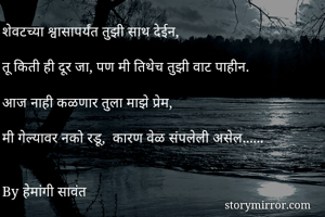 
शेवटच्या श्वासापर्यंत तुझी साथ देईन,

तू किती ही दूर जा, पण मी तिथेच तुझी वाट पाहीन.

आज नाही कळणार तुला माझे प्रेम,

मी गेल्यावर नको रडू,  कारण वेळ संपलेली असेल...... 


By हेमांगी सावंत