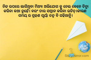 ନିଜ ଉପରେ ଲାଗିଥିବା ମିଥ୍ୟା ଅଭିଯୋଗ କୁ ନେଇ କେବେ ଚିନ୍ତା କରିବା କଥା ନୁହେଁ। ବରଂ ତାର ସମ୍ମାନ କରିବା ଉଚିତ୍।କାରଣ 
ସମୟ ର ଗ୍ରହଣ ସୂର୍ୟା ଚନ୍ଦ୍ର ବି ସହିଥାନ୍ତି।