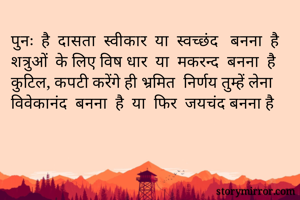 पुनः  है  दासता  स्वीकार  या  स्वच्छंद   बनना  है
शत्रुओं  के लिए विष धार  या  मकरन्द  बनना  है
कुटिल, कपटी करेंगे ही भ्रमित  निर्णय तुम्हें लेना
विवेकानंद  बनना  है  या  फिर  जयचंद बनना है
