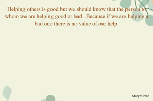 Helping others is good but we should know that the person to whom we are helping good or bad . Because if we are helping a bad one there is no value of our help.