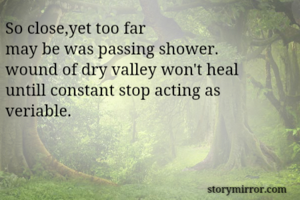 So close,yet too far
may be was passing shower.
wound of dry valley won't heal
untill constant stop acting as veriable.