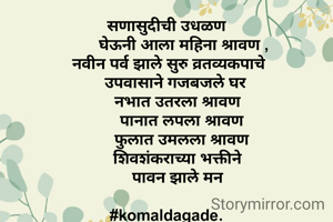 सणासुदीची उधळण
        घेऊनी आला महिना श्रावण ,
  नवीन पर्व झाले सुरु व्रतव्यकपाचे 
    उपवासाने गजबजले घर
     नभात उतरला श्रावण
       पानात लपला श्रावण
       फुलात उमलला श्रावण
     शिवशंकराच्या भक्तीने
     पावन झाले मन

#komaldagade.