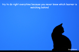 try to do right everytime because you never know which learner is watching behind