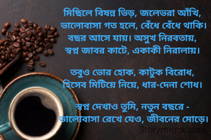 মিছিলে বিষন্ন ভিড়, জলেভরা আঁখি, 
ভালোবাসা গত হলে, বেঁধে বেঁধে থাকি।
বছর আসে যায়। অসুখ নিরবতায়, 
স্বপ্ন জাবর কাটে, একাকী নিরালায়। 

তবুও ভোর হোক, কাটুক বিরোধ, 
হিসেব মিটিয়ে নিয়ে, ধার-দেনা শোধ। 

স্বপ্ন দেখাও তুমি, নতুন বছরে - 
ভালোবাসা রেখে যেও, জীবনের মোড়ে।
