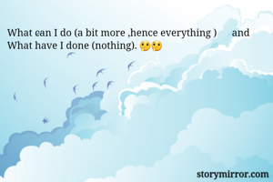What can I do (a bit more ,hence everything )      and 
What have I done (nothing). 🤔🤔
