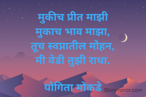मुकीच प्रीत माझी
मुकाच भाव माझा,
तूच स्वप्नातील मोहन,
मी वेडी तुझी राधा.

योगिता मोकडे