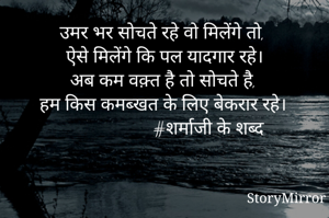 उमर भर सोचते रहे वो मिलेंगे तो, 
ऐसे मिलेंगे कि पल यादगार रहे।
अब कम वक़्त है तो सोचते है,
हम किस कमब्खत के लिए बेकरार रहे।
                     #शर्माजी के शब्द