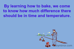 By learning how to bake, we come to know how much difference there should be in time and temperature.