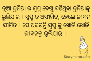 ନୂଆ ଦୁନିଆ ର ସ୍ୱପ୍ନ ଦେଖି ବଞ୍ଚିଥିବା ଦୁନିଆକୁ ଭୁଲିଯାଉ । ସ୍ୱପ୍ନ ତ ଅସୀମିତ, ହେଲେ ଜୀବନ ସୀମିତ । ସେ ଅସରନ୍ତି ସ୍ୱପ୍ନ କୁ ଖୋଜି ଖୋଜି ଜୀବନକୁ ଭୁଲିଯାଉ । 