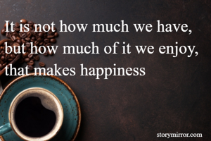 It is not how much we have, but how much of it we enjoy, that makes happiness