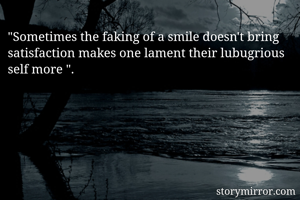 "Sometimes the faking of a smile doesn't bring satisfaction makes one lament their lubugrious self more ".