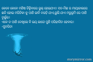 କେବେ କେବେ ମଣିଷ ଚିହ୍ନିବାରେ ଭୁଲ୍ ହେଇଯାଏ। ସତ-ମିଛ ର ମାୟାଜାଲରେ ଛନ୍ଦି ହୋଇ ମରିଚିକା କୁ ପାଣି ଭାବି ଦଉଡ଼ି ଯାଏ,ଭୁଲି ଯାଏ ମରୁଭୂମି ରେ ପାଣି ଦୁର୍ଲ୍ଲଭ। 
ଏବେ ତ ପାଣି ଦେଖିଲେ ବି ଭୟ ଲାଗେ ପୁଣି ପରିହାସିତ ହେବାର। 
-ସୁଚରିତା