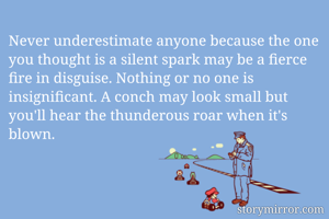 Never underestimate anyone because the one you thought is a silent spark may be a fierce fire in disguise. Nothing or no one is insignificant. A conch may look small but you'll hear the thunderous roar when it's blown.