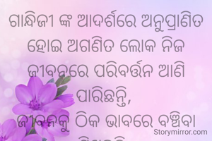 ଗାନ୍ଧିଜୀ ଙ୍କ ଆଦର୍ଶରେ ଅନୁପ୍ରାଣିତ ହୋଇ ଅଗଣିତ ଲୋକ ନିଜ ଜୀବନରେ ପରିବର୍ତ୍ତନ ଆଣି ପାରିଛନ୍ତି, 
ଜୀବନକୁ ଠିକ ଭାବରେ ବଞ୍ଚିବା ଶିଖିଛନ୍ତି. 