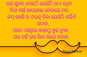 ଘର ସୁନ୍ଦର ସେଇଠି ଯେଉଁଠି ଥାଏ ପ୍ରେମ,
ବିନା ସର୍ତ୍ତ ଆପଣେଇ ନେବାରେ ମନ,
କମ୍ ବେଶି ର ଫରକ୍ ବିନା ଯେଉଁଠି ସଭିଁଏଁ ସମାନ,
ତୁମ ବିନା ମୁଁ ମଣେ ଯେଉଁଠି ନ୍ଯୁନ,
ଘର ତହିଁ ଘର ସିନା ସରଗ ସମାନ,