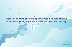 Everyday we think about being something else than what we already are; some people do it, some just keep on thinking.
