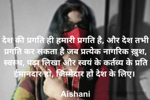 देश की प्रगति ही हमारी प्रगति है, और देश तभी प्रगति कर सकता है जब प्रत्येक नागरिक ख़ुश, स्वस्थ, पढ़ा लिखा और स्वयं के कर्तव्य के प्रति ईमानदार हो, जिम्मेदार हो देश के लिए। 

Aishani